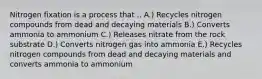 Nitrogen fixation is a process that .. A.) Recycles nitrogen compounds from dead and decaying materials B.) Converts ammonia to ammonium C.) Releases nitrate from the rock substrate D.) Converts nitrogen gas into ammonia E.) Recycles nitrogen compounds from dead and decaying materials and converts ammonia to ammonium