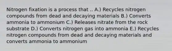 Nitrogen fixation is a process that .. A.) Recycles nitrogen compounds from dead and decaying materials B.) Converts ammonia to ammonium C.) Releases nitrate from the rock substrate D.) Converts nitrogen gas into ammonia E.) Recycles nitrogen compounds from dead and decaying materials and converts ammonia to ammonium