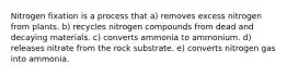 Nitrogen fixation is a process that a) removes excess nitrogen from plants. b) recycles nitrogen compounds from dead and decaying materials. c) converts ammonia to ammonium. d) releases nitrate from the rock substrate. e) converts nitrogen gas into ammonia.