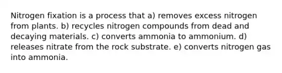 Nitrogen fixation is a process that a) removes excess nitrogen from plants. b) recycles nitrogen compounds from dead and decaying materials. c) converts ammonia to ammonium. d) releases nitrate from the rock substrate. e) converts nitrogen gas into ammonia.