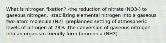 What is nitrogen fixation? -the reduction of nitrate (NO3-) to gaseous nitrogen. -stabilizing elemental nitrogen into a gaseous two-atom molecule (N2) -preplanned setting of atmospheric levels of nitrogen at 78% -the conversion of gaseous nitrogen into an organism friendly form (ammonia (NH3).