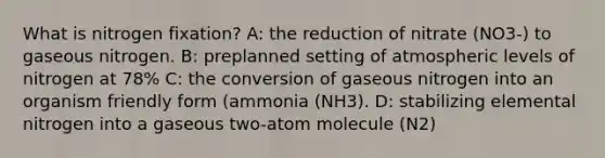 What is nitrogen fixation? A: the reduction of nitrate (NO3-) to gaseous nitrogen. B: preplanned setting of atmospheric levels of nitrogen at 78% C: the conversion of gaseous nitrogen into an organism friendly form (ammonia (NH3). D: stabilizing elemental nitrogen into a gaseous two-atom molecule (N2)