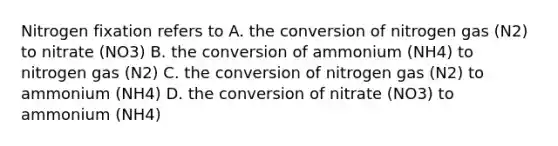 Nitrogen fixation refers to A. the conversion of nitrogen gas (N2) to nitrate (NO3) B. the conversion of ammonium (NH4) to nitrogen gas (N2) C. the conversion of nitrogen gas (N2) to ammonium (NH4) D. the conversion of nitrate (NO3) to ammonium (NH4)