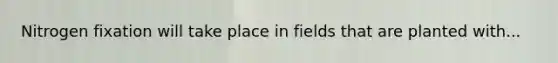 Nitrogen fixation will take place in fields that are planted with...