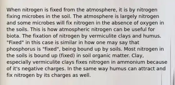 When nitrogen is fixed from the atmosphere, it is by nitrogen fixing microbes in the soil. The atmosphere is largely nitrogen and some microbes will fix nitrogen in the absence of oxygen in the soils. This is how atmospheric nitrogen can be useful for biota. The fixation of nitrogen by vermiculite clays and humus. "Fixed" in this case is similar in how one may say that phosphorus is "fixed", being bound up by soils. Most nitrogen in the soils is bound up (fixed) in soil organic matter. Clay, especially vermiculite clays fixes nitrogen in ammonium because of it's negative charges. In the same way humus can attract and fix nitrogen by its charges as well.