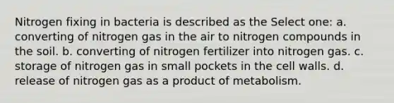 Nitrogen fixing in bacteria is described as the Select one: a. converting of nitrogen gas in the air to nitrogen compounds in the soil. b. converting of nitrogen fertilizer into nitrogen gas. c. storage of nitrogen gas in small pockets in the cell walls. d. release of nitrogen gas as a product of metabolism.