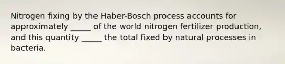 Nitrogen fixing by the Haber-Bosch process accounts for approximately _____ of the world nitrogen fertilizer production, and this quantity _____ the total fixed by natural processes in bacteria.