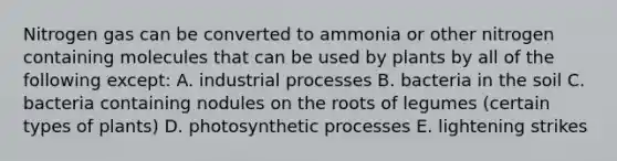 Nitrogen gas can be converted to ammonia or other nitrogen containing molecules that can be used by plants by all of the following except: A. industrial processes B. bacteria in the soil C. bacteria containing nodules on the roots of legumes (certain types of plants) D. photosynthetic processes E. lightening strikes