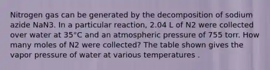 Nitrogen gas can be generated by the decomposition of sodium azide NaN3. In a particular reaction, 2.04 L of N2 were collected over water at 35°C and an atmospheric pressure of 755 torr. How many moles of N2 were collected? The table shown gives the vapor pressure of water at various temperatures .