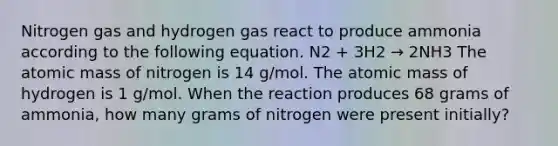 Nitrogen gas and hydrogen gas react to produce ammonia according to the following equation. N2 + 3H2 → 2NH3 The atomic mass of nitrogen is 14 g/mol. The atomic mass of hydrogen is 1 g/mol. When the reaction produces 68 grams of ammonia, how many grams of nitrogen were present initially?