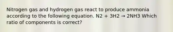 Nitrogen gas and hydrogen gas react to produce ammonia according to the following equation. N2 + 3H2 → 2NH3 Which ratio of components is correct?