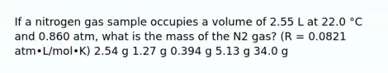 If a nitrogen gas sample occupies a volume of 2.55 L at 22.0 °C and 0.860 atm, what is the mass of the N2 gas? (R = 0.0821 atm•L/mol•K) 2.54 g 1.27 g 0.394 g 5.13 g 34.0 g