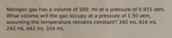 Nitrogen gas has a volume of 500. ml at a pressure of 0.971 atm. What volume will the gas occupy at a pressure of 1.50 atm, assuming the temperature remains constant? 342 mL 424 mL 242 mL 442 mL 324 mL