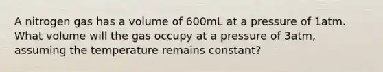 A nitrogen gas has a volume of 600mL at a pressure of 1atm. What volume will the gas occupy at a pressure of 3atm, assuming the temperature remains constant?