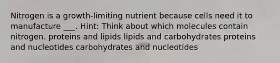 Nitrogen is a growth-limiting nutrient because cells need it to manufacture ___. Hint: Think about which molecules contain nitrogen. proteins and lipids lipids and carbohydrates proteins and nucleotides carbohydrates and nucleotides