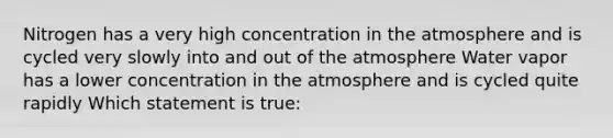 Nitrogen has a very high concentration in the atmosphere and is cycled very slowly into and out of the atmosphere Water vapor has a lower concentration in the atmosphere and is cycled quite rapidly Which statement is true: