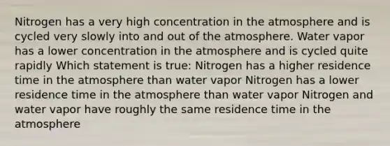 Nitrogen has a very high concentration in the atmosphere and is cycled very slowly into and out of the atmosphere. Water vapor has a lower concentration in the atmosphere and is cycled quite rapidly Which statement is true: Nitrogen has a higher residence time in the atmosphere than water vapor Nitrogen has a lower residence time in the atmosphere than water vapor Nitrogen and water vapor have roughly the same residence time in the atmosphere