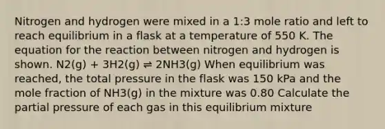 Nitrogen and hydrogen were mixed in a 1:3 mole ratio and left to reach equilibrium in a flask at a temperature of 550 K. The equation for the reaction between nitrogen and hydrogen is shown. N2(g) + 3H2(g) ⇌ 2NH3(g) When equilibrium was reached, the total pressure in the flask was 150 kPa and the mole fraction of NH3(g) in the mixture was 0.80 Calculate the partial pressure of each gas in this equilibrium mixture