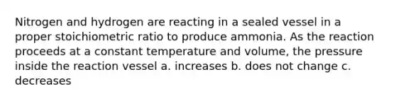 Nitrogen and hydrogen are reacting in a sealed vessel in a proper stoichiometric ratio to produce ammonia. As the reaction proceeds at a constant temperature and volume, the pressure inside the reaction vessel a. increases b. does not change c. decreases