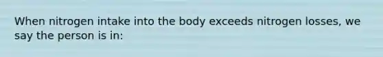 When nitrogen intake into the body exceeds nitrogen losses, we say the person is in: