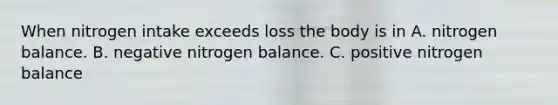 When nitrogen intake exceeds loss the body is in A. nitrogen balance. B. negative nitrogen balance. C. positive nitrogen balance