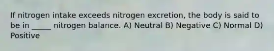 If nitrogen intake exceeds nitrogen excretion, the body is said to be in _____ nitrogen balance. A) Neutral B) Negative C) Normal D) Positive