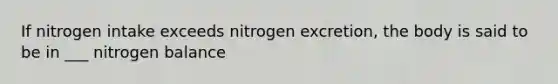 If nitrogen intake exceeds nitrogen excretion, the body is said to be in ___ nitrogen balance