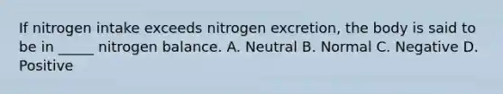 If nitrogen intake exceeds nitrogen excretion, the body is said to be in _____ nitrogen balance. A. Neutral B. Normal C. Negative D. Positive