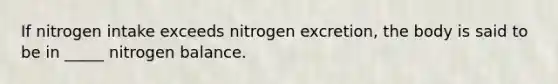 If nitrogen intake exceeds nitrogen excretion, the body is said to be in _____ nitrogen balance.