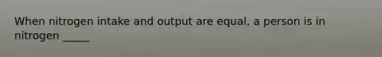 When nitrogen intake and output are equal, a person is in nitrogen _____