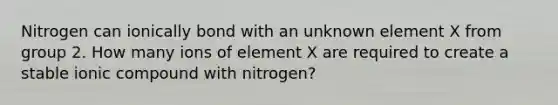 Nitrogen can ionically bond with an unknown element X from group 2. How many ions of element X are required to create a stable ionic compound with nitrogen?