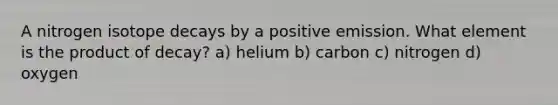 A nitrogen isotope decays by a positive emission. What element is the product of decay? a) helium b) carbon c) nitrogen d) oxygen