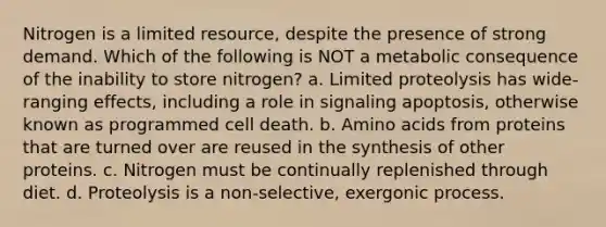 Nitrogen is a limited resource, despite the presence of strong demand. Which of the following is NOT a metabolic consequence of the inability to store nitrogen? a. Limited proteolysis has wide-ranging effects, including a role in signaling apoptosis, otherwise known as programmed cell death. b. Amino acids from proteins that are turned over are reused in the synthesis of other proteins. c. Nitrogen must be continually replenished through diet. d. Proteolysis is a non-selective, exergonic process.