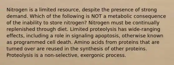 Nitrogen is a limited resource, despite the presence of strong demand. Which of the following is NOT a metabolic consequence of the inability to store nitrogen? Nitrogen must be continually replenished through diet. Limited proteolysis has wide-ranging effects, including a role in signaling apoptosis, otherwise known as programmed cell death. Amino acids from proteins that are turned over are reused in the synthesis of other proteins. Proteolysis is a non-selective, exergonic process.