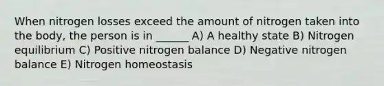 When nitrogen losses exceed the amount of nitrogen taken into the body, the person is in ______ A) A healthy state B) Nitrogen equilibrium C) Positive nitrogen balance D) Negative nitrogen balance E) Nitrogen homeostasis