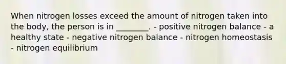 When nitrogen losses exceed the amount of nitrogen taken into the body, the person is in ________. - positive nitrogen balance - a healthy state - negative nitrogen balance - nitrogen homeostasis - nitrogen equilibrium