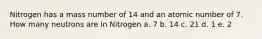 Nitrogen has a mass number of 14 and an atomic number of 7. How many neutrons are in Nitrogen a. 7 b. 14 c. 21 d. 1 e. 2