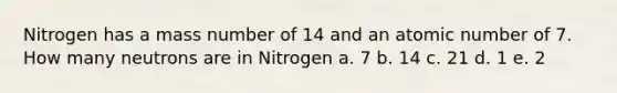 Nitrogen has a mass number of 14 and an atomic number of 7. How many neutrons are in Nitrogen a. 7 b. 14 c. 21 d. 1 e. 2