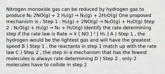 Nitrogen monoxide gas can be reduced by hydrogen gas to produce N₂ 2NO(g) + 2 H₂(g) → N₂(g) + 2H₂O(g) One proposed mechanism is : Step 1 : H₂(g) + 2NO(g) → N₂O(g) + H₂O(g) Step 2 : N₂O(g) + H₂(g) → N₂ + H₂O(g) Identify the rate determining step if the rate law is Rate = k [ NO ] ² [ H₂ ] A ) Step 1 , the hydrogen would be the lightest gas and will have the greatest speed B ) Step 1 , the reactants in step 1 match up with the rate law C ) Step 2 , the step in a mechanism that has the fewest molecules is always rate determining D ) Step 2 , only 2 molecules have to collide in step 2