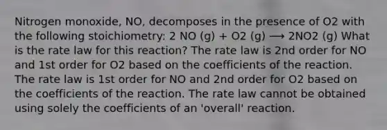 Nitrogen monoxide, NO, decomposes in the presence of O2 with the following stoichiometry: 2 NO (g) + O2 (g) ⟶ 2NO2 (g) What is the rate law for this reaction? The rate law is 2nd order for NO and 1st order for O2 based on the coefficients of the reaction. The rate law is 1st order for NO and 2nd order for O2 based on the coefficients of the reaction. The rate law cannot be obtained using solely the coefficients of an 'overall' reaction.