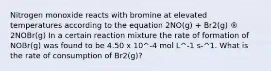 Nitrogen monoxide reacts with bromine at elevated temperatures according to the equation 2NO(g) + Br2(g) ® 2NOBr(g) In a certain reaction mixture the rate of formation of NOBr(g) was found to be 4.50 x 10^‑4 mol L^‑1 s‑^1. What is the rate of consumption of Br2(g)?