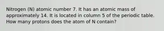 Nitrogen (N) atomic number 7. It has an atomic mass of approximately 14. It is located in column 5 of the periodic table. How many protons does the atom of N contain?