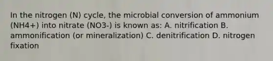 In the nitrogen (N) cycle, the microbial conversion of ammonium (NH4+) into nitrate (NO3-) is known as: A. nitrification B. ammonification (or mineralization) C. denitrification D. nitrogen fixation