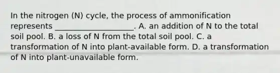 In the nitrogen (N) cycle, the process of ammonification represents ____________________. A. an addition of N to the total soil pool. B. a loss of N from the total soil pool. C. a transformation of N into plant-available form. D. a transformation of N into plant-unavailable form.