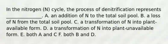 In the nitrogen (N) cycle, the process of denitrification represents _______________. A. an addition of N to the total soil pool. B. a loss of N from the total soil pool. C. a transformation of N into plant-available form. D. a transformation of N into plant-unavailable form. E. both A and C F. both B and D.