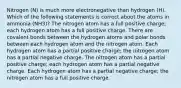 Nitrogen (N) is much more electronegative than hydrogen (H). Which of the following statements is correct about the atoms in ammonia (NH3)? The nitrogen atom has a full positive charge; each hydrogen atom has a full positive charge. There are covalent bonds between the hydrogen atoms and polar bonds between each hydrogen atom and the nitrogen atom. Each hydrogen atom has a partial positive charge; the nitrogen atom has a partial negative charge. The nitrogen atom has a partial positive charge; each hydrogen atom has a partial negative charge. Each hydrogen atom has a partial negative charge; the nitrogen atom has a full positive charge.