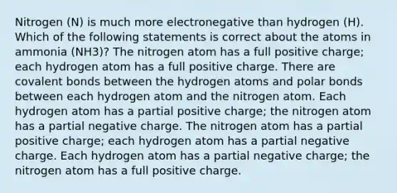 Nitrogen (N) is much more electronegative than hydrogen (H). Which of the following statements is correct about the atoms in ammonia (NH3)? The nitrogen atom has a full positive charge; each hydrogen atom has a full positive charge. There are covalent bonds between the hydrogen atoms and polar bonds between each hydrogen atom and the nitrogen atom. Each hydrogen atom has a partial positive charge; the nitrogen atom has a partial negative charge. The nitrogen atom has a partial positive charge; each hydrogen atom has a partial negative charge. Each hydrogen atom has a partial negative charge; the nitrogen atom has a full positive charge.