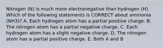 Nitrogen (N) is much more electronegative than hydrogen (H). Which of the following statements is CORRECT about ammonia (NH3)? A. Each hydrogen atom has a partial positive charge. B. The nitrogen atom has a partial negative charge. C. Each hydrogen atom has a slight negative charge. D. The nitrogen atom has a partial positive charge. E. Both A and B