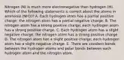 Nitrogen (N) is much more electronegative than hydrogen (H). Which of the following statements is correct about the atoms in ammonia (NH3)? A. Each hydrogen atom has a partial positive charge; the nitrogen atom has a partial negative charge. B. The nitrogen atom has a strong positive charge; each hydrogen atom has a strong positive charge. C. Each hydrogen atom has a slight negative charge; the nitrogen atom has a strong positive charge. D. The nitrogen atom has a slight positive charge; each hydrogen atom has a slight negative charge. E. There are covalent bonds between the hydrogen atoms and polar bonds between each hydrogen atom and the nitrogen atom.