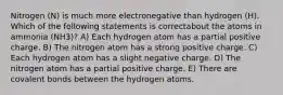 Nitrogen (N) is much more electronegative than hydrogen (H). Which of the following statements is correctabout the atoms in ammonia (NH3)? A) Each hydrogen atom has a partial positive charge. B) The nitrogen atom has a strong positive charge. C) Each hydrogen atom has a slight negative charge. D) The nitrogen atom has a partial positive charge. E) There are covalent bonds between the hydrogen atoms.